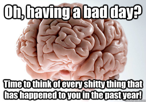 Oh, having a bad day? Time to think of every shitty thing that has happened to you in the past year!  Scumbag Brain