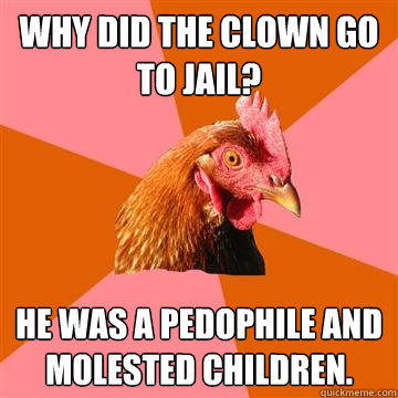 Why did the clown go to jail? He was a pedophile and molested children.  Anti-Joke Chicken