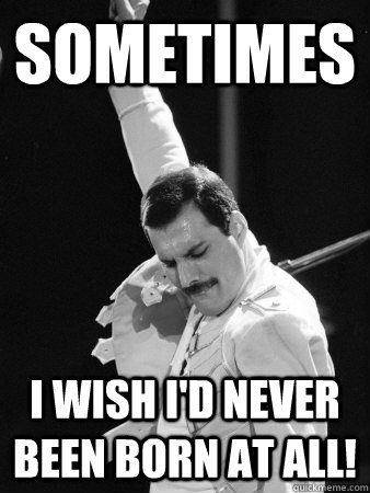 Sometimes I wish I'd never been born at all!  Freddie Mercury