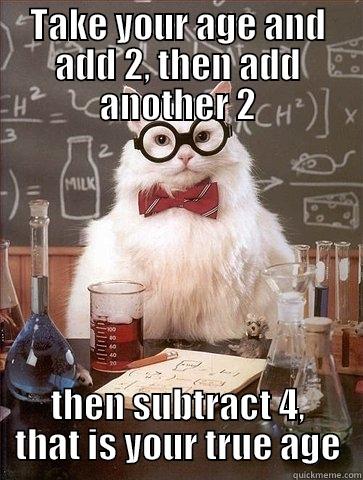 TAKE YOUR AGE AND ADD 2, THEN ADD ANOTHER 2 THEN SUBTRACT 4, THAT IS YOUR TRUE AGE Chemistry Cat