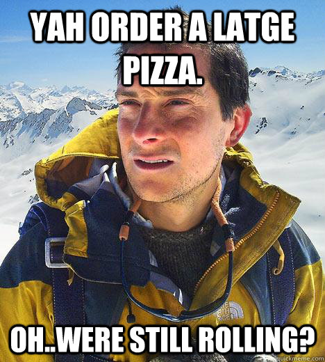 yah order a latge pizza. oh..were still rolling?  Bear Grylls