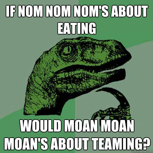 if nom nom nom's about eating would moan moan moan's about teaming?  Philosoraptor