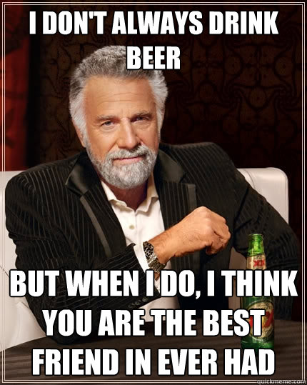 I don't always drink beer But when I do, I think you are the best friend in ever had  The Most Interesting Man In The World