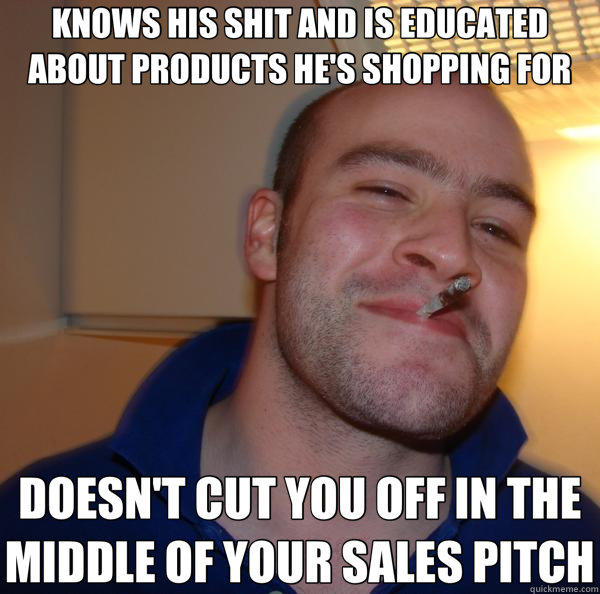 KNOWS HIS SHIT AND IS EDUCATED ABOUT PRODUCTS HE'S SHOPPING FOR DOESN'T CUT YOU OFF IN THE MIDDLE OF YOUR SALES PITCH  Good Guy Greg 