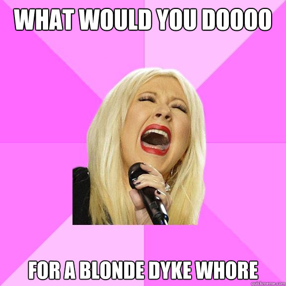 What would you doooo for a blonde dyke whore  Wrong Lyrics Christina