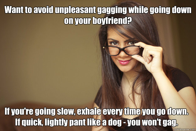 Want to avoid unpleasant gagging while going down on your boyfriend? If you're going slow, exhale every time you go down. If quick, lightly pant like a dog - you won't gag.  Actual Sexual Advice Girl