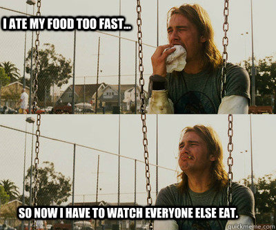 I ate my food too fast... So now I have to watch everyone else eat.  First World Stoner Problems