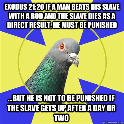 Exodus 21:20 If a man beats his slave with a rod and the slave dies as a direct result, he must be punished ...but he is not to be punished if the slave gets up after a day or two  Religion Pigeon