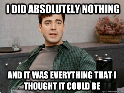  I did absolutely nothing and it was everything that I thought it could be -  I did absolutely nothing and it was everything that I thought it could be  Peter Gibbons