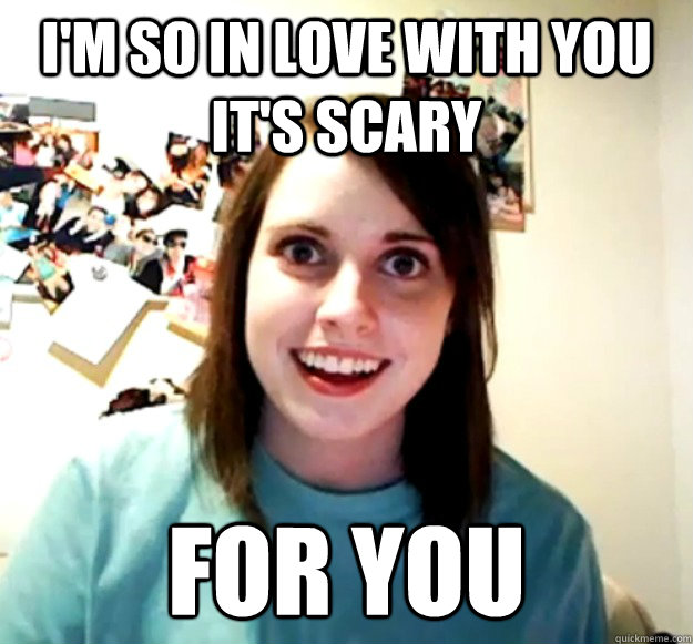 I'm so in love with you it's scary for you - I'm so in love with you it's scary for you  Overly Attached Girlfriend