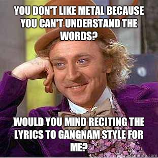 You don't like metal because you can't understand the words? Would you mind reciting the lyrics to Gangnam Style for me?  Condescending Wonka