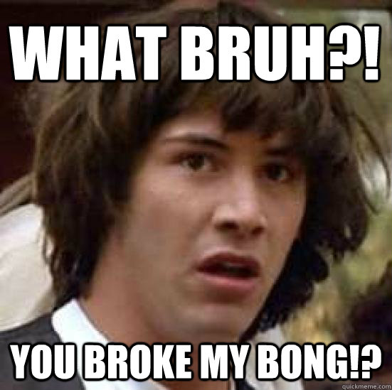 what bruh?! you broke my bong!?  conspiracy keanu