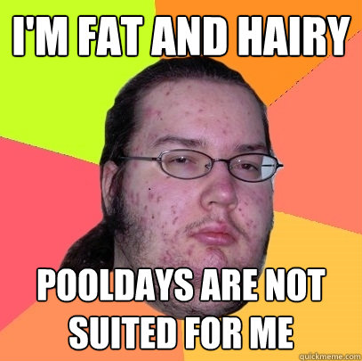 I'm fat and hairy pooldays are not suited for me   Butthurt Dweller