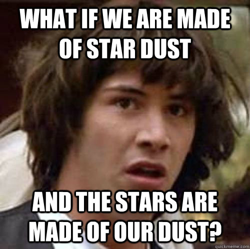 What if we are made of star dust and the stars are made of our dust?  conspiracy keanu