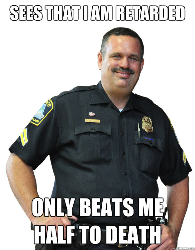 sees that i am retarded only beats me
half to death - sees that i am retarded only beats me
half to death  Good Guy Cop