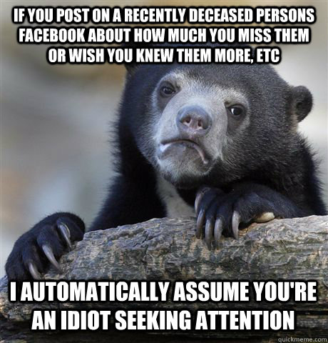 IF YOU POST ON A RECENTLY DECEASED PERSONS FACEBOOK ABOUT HOW MUCH YOU MISS THEM OR WISH YOU KNEW THEM MORE, ETC I AUTOMATICALLY ASSUME YOU'RE AN IDIOT SEEKING ATTENTION  Confession Bear