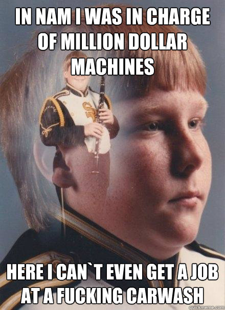 in nam i was in charge of million dollar machines here i can`t even get a job at a fucking carwash  PTSD Clarinet Boy