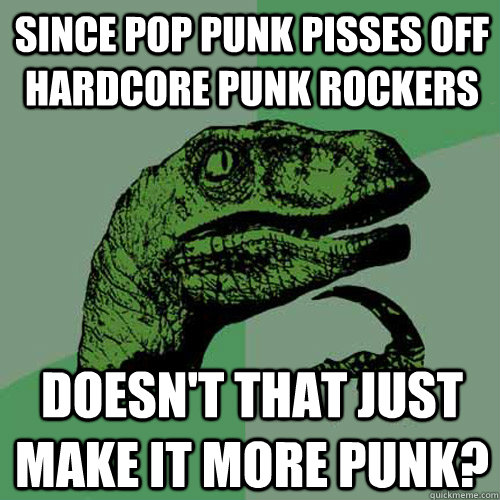 Since pop punk pisses off hardcore punk rockers doesn't that just make it more punk?  Philosoraptor