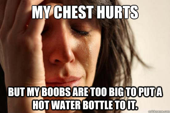 My chest hurts but my boobs are too big to put a hot water bottle to it.  First World Problems