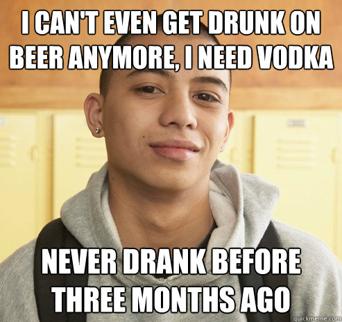 i can't even get drunk on beer anymore, I need vodka never drank before three months ago  High School Freshman