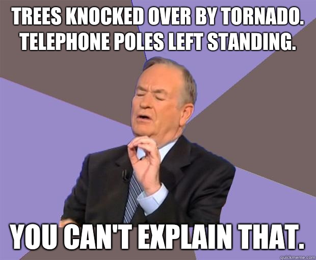 Trees knocked over by tornado. Telephone poles left standing.  You can't explain that.   Bill O Reilly