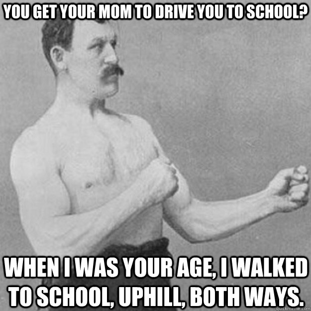 You get your mom to drive you to school? When i was your age, I walked to school, uphill, both ways.  overly manly man