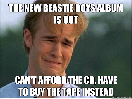 The new Beastie Boys album 
is out can't afford the CD, have 
to buy the tape instead  1990s Problems