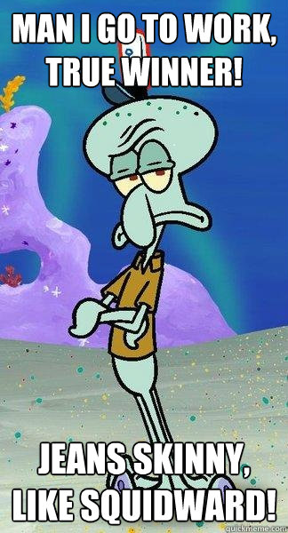 Man i go to work, true winner! Jeans skinny, like squidward!  Scumbag Squidward