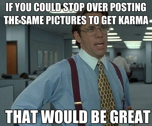 If you could stop over posting the same pictures to get karma THAT WOULD BE GREAT  that would be great