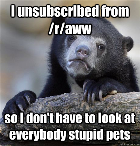 I unsubscribed from /r/aww so I don't have to look at everybody stupid pets - I unsubscribed from /r/aww so I don't have to look at everybody stupid pets  Confession Bear