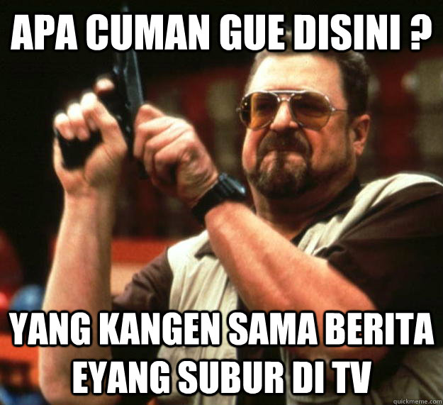 apa cuman gue disini ? YANG KANGEN SAMA BERITA EYANG SUBUR DI TV  Angry Walter