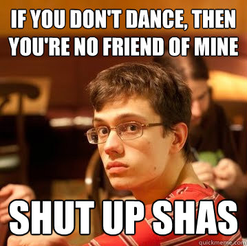 if you don't dance, then you're no friend of mine shut up shas  