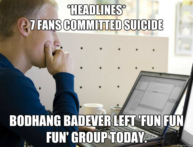 *HEADLINES*
7 FANS COMMITTED SUICIDE BODHANG BADEVER LEFT 'FUN FUN FUN' GROUP TODAY.  Programmer