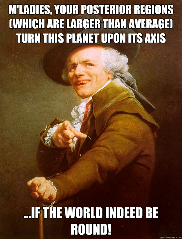 M'ladies, your posterior regions (Which are larger than average)
Turn this planet upon its axis ...If the world indeed be round!  Joseph Ducreux