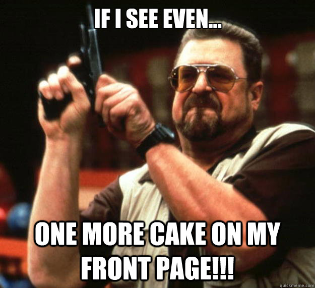 If I see even... ONE MORE CAKE ON MY FRONT PAGE!!!  Big Lebowski