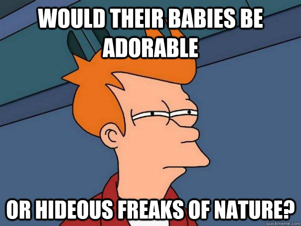 would their babies be adorable or hideous freaks of nature?  Futurama Fry