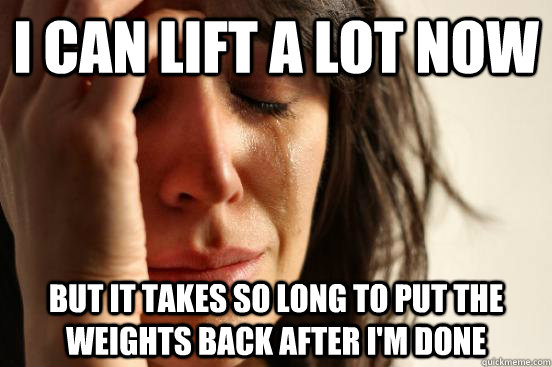 I can lift a lot now but it takes so long to put the weights back after i'm done  First World Problems