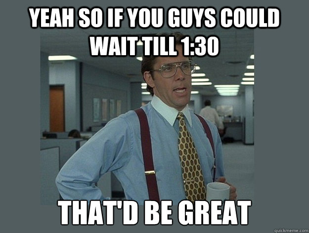 yeah so if you guys could wait till 1:30 That'd be great  Office Space Lumbergh