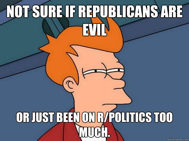 Not sure if Republicans are evil Or just been on r/politics too much.  Futurama Fry