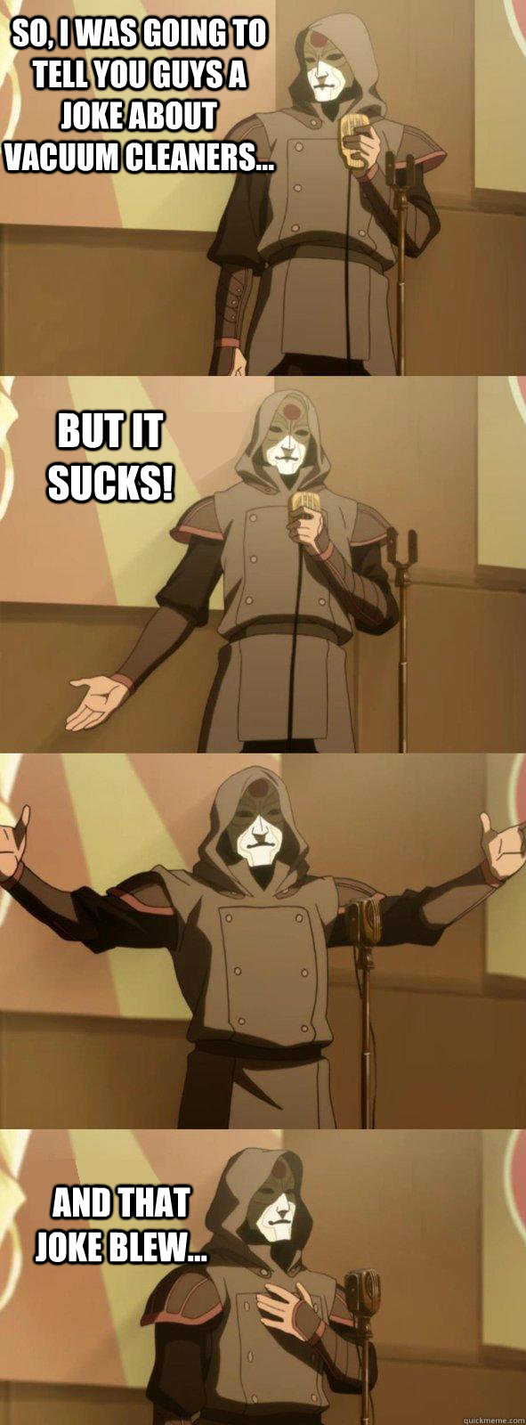 So, I was going to tell you guys a joke about vacuum cleaners... And that joke blew... But it sucks!  Bad Joke Amon