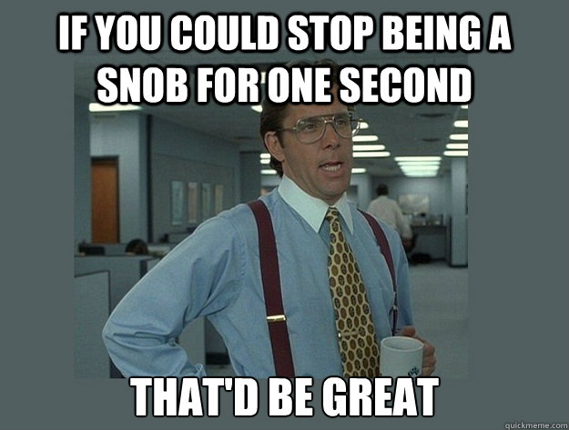 If you could stop being a snob for one second That'd be great  Office Space Lumbergh