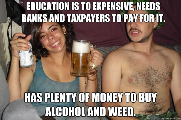 education is to expensive, needs banks and taxpayers to pay for it. Has plenty of money to buy alcohol and weed. - education is to expensive, needs banks and taxpayers to pay for it. Has plenty of money to buy alcohol and weed.  Lazy College Senior