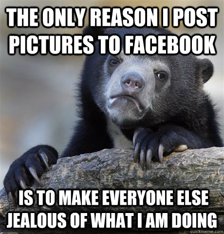 The only reason I post Pictures to facebook  is tO MAKE EVERYONE else JEALOUS OF WHAT I am doing  Confession Bear