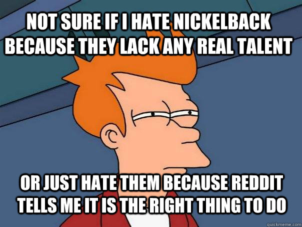 not sure if I hate nickelback because they lack any real talent or just hate them because reddit tells me it is the right thing to do  Futurama Fry