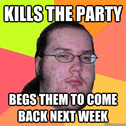 Kills the party Begs them to come back next week  Butthurt Dweller