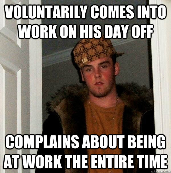 Voluntarily comes into work on his day off Complains about being at work the entire time  Scumbag Steve