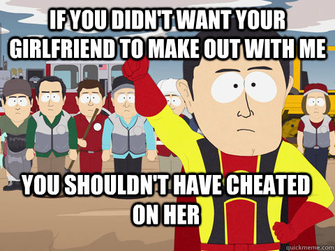 if you didn't want your girlfriend to make out with me you shouldn't have cheated on her  Captain Hindsight