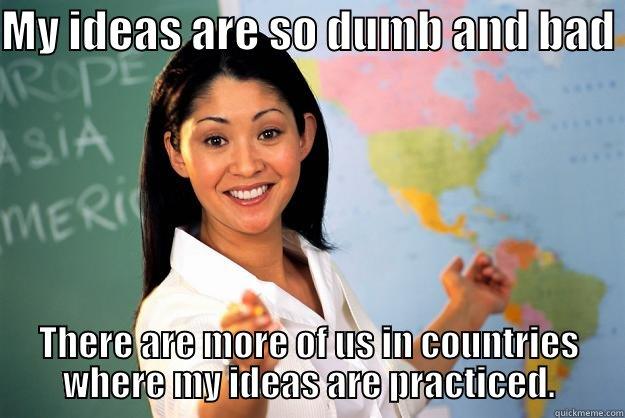 MY IDEAS ARE SO DUMB AND BAD  THERE ARE MORE OF US IN COUNTRIES WHERE MY IDEAS ARE PRACTICED. Unhelpful High School Teacher