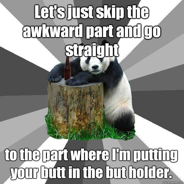 Let's just skip the awkward part and go straight to the part where I'm putting your butt in the but holder.  Pickup-Line Panda