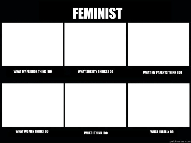 Feminist What my friends think I do What society thinks I do What my parents think i do What women think I do What I think I do What I really do  